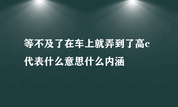 等不及了在车上就弄到了高c代表什么意思什么内涵