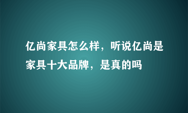 亿尚家具怎么样，听说亿尚是家具十大品牌，是真的吗