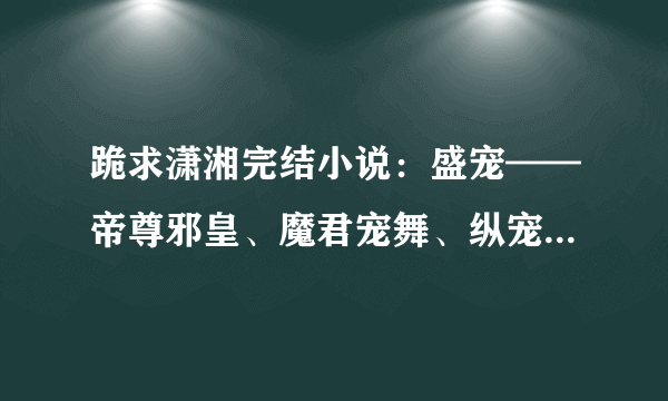 跪求潇湘完结小说：盛宠——帝尊邪皇、魔君宠舞、纵宠天下等类似小说