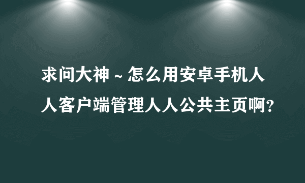 求问大神～怎么用安卓手机人人客户端管理人人公共主页啊？