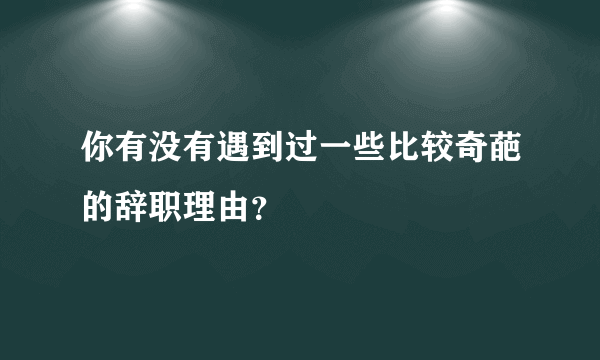 你有没有遇到过一些比较奇葩的辞职理由？