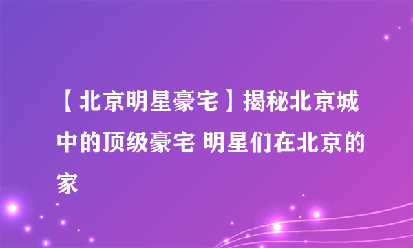 【北京明星豪宅】揭秘北京城中的顶级豪宅 明星们在北京的家