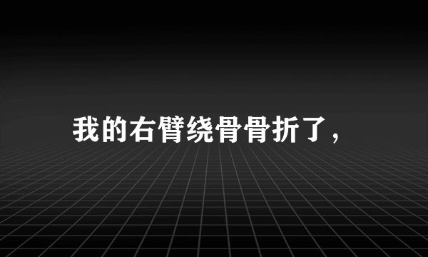 我的右臂绕骨骨折了，