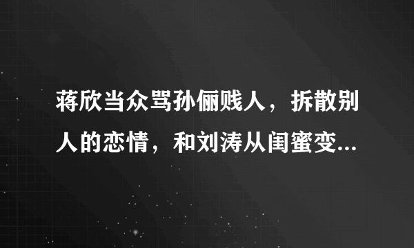 蒋欣当众骂孙俪贱人，拆散别人的恋情，和刘涛从闺蜜变路人，你怎么看？