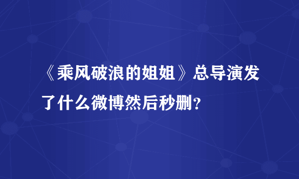 《乘风破浪的姐姐》总导演发了什么微博然后秒删？