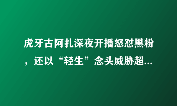 虎牙古阿扎深夜开播怒怼黑粉，还以“轻生”念头威胁超管别封直播间！如何评价？