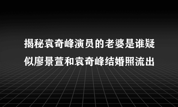 揭秘袁奇峰演员的老婆是谁疑似廖景萱和袁奇峰结婚照流出