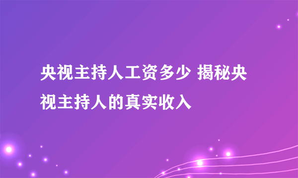 央视主持人工资多少 揭秘央视主持人的真实收入