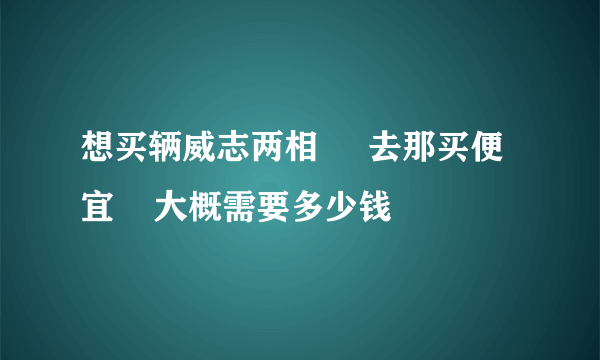 想买辆威志两相     去那买便宜    大概需要多少钱