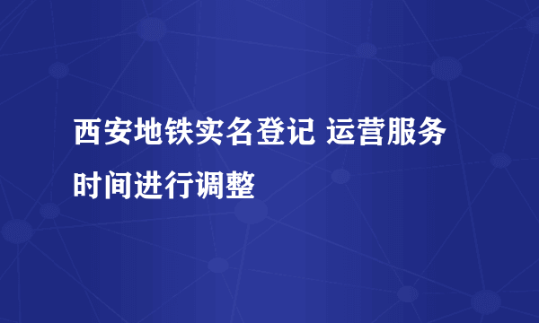 西安地铁实名登记 运营服务时间进行调整