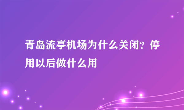 青岛流亭机场为什么关闭？停用以后做什么用