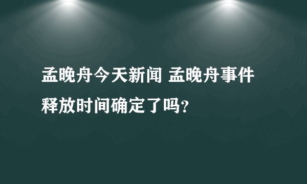 孟晚舟今天新闻 孟晚舟事件释放时间确定了吗？