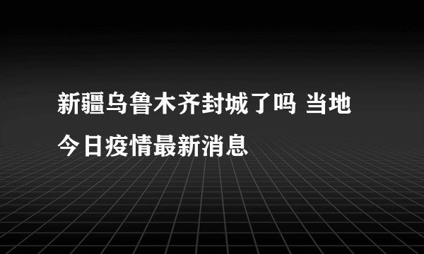 新疆乌鲁木齐封城了吗 当地今日疫情最新消息