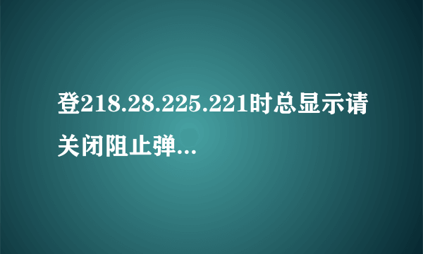 登218.28.225.221时总显示请关闭阻止弹出窗口程序