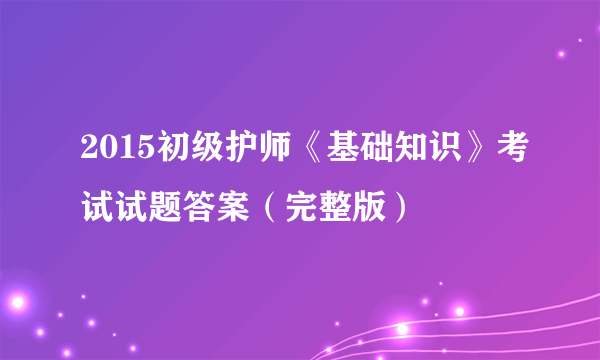 2015初级护师《基础知识》考试试题答案（完整版）