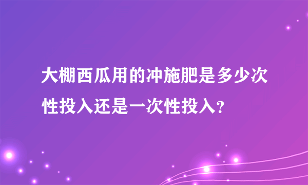 大棚西瓜用的冲施肥是多少次性投入还是一次性投入？