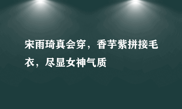 宋雨琦真会穿，香芋紫拼接毛衣，尽显女神气质