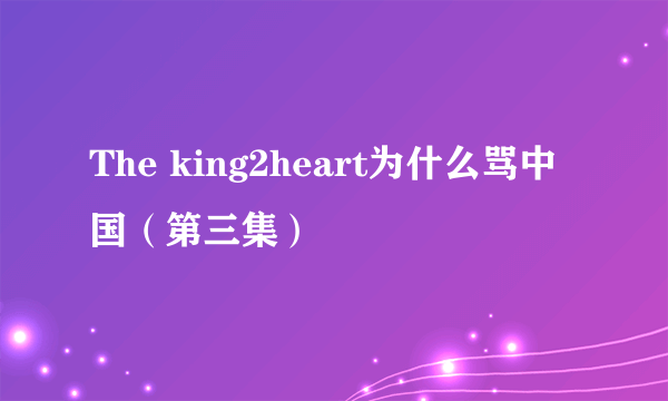 The king2heart为什么骂中国（第三集）