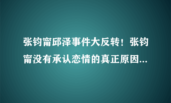 张钧甯邱泽事件大反转！张钧甯没有承认恋情的真正原因是什么?