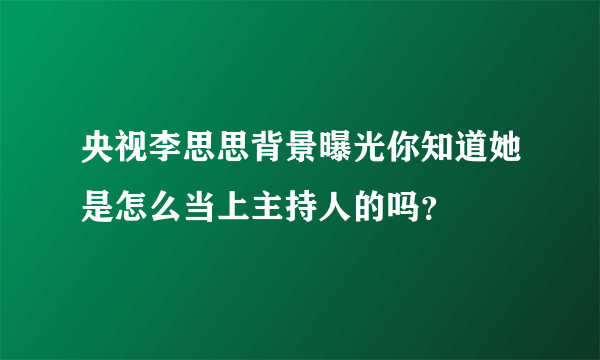 央视李思思背景曝光你知道她是怎么当上主持人的吗？