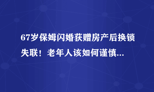 67岁保姆闪婚获赠房产后换锁失联！老年人该如何谨慎对待婚姻？