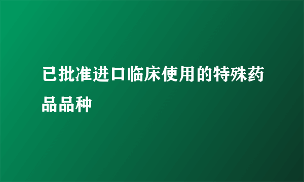 已批准进口临床使用的特殊药品品种