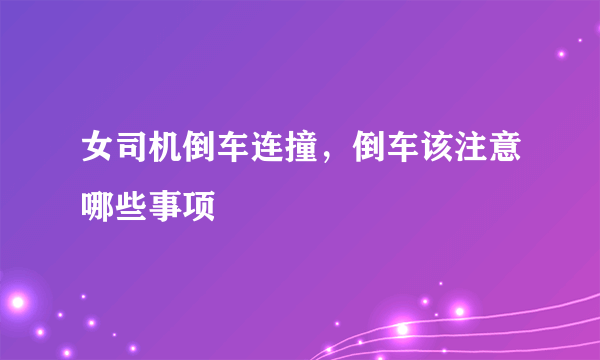 女司机倒车连撞，倒车该注意哪些事项