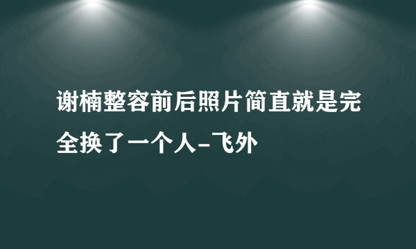 谢楠整容前后照片简直就是完全换了一个人-飞外