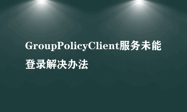 GroupPolicyClient服务未能登录解决办法