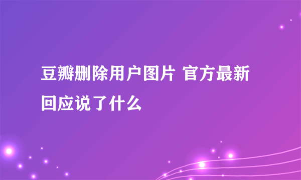 豆瓣删除用户图片 官方最新回应说了什么