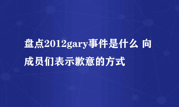 盘点2012gary事件是什么 向成员们表示歉意的方式