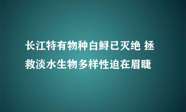 长江特有物种白鲟已灭绝 拯救淡水生物多样性迫在眉睫