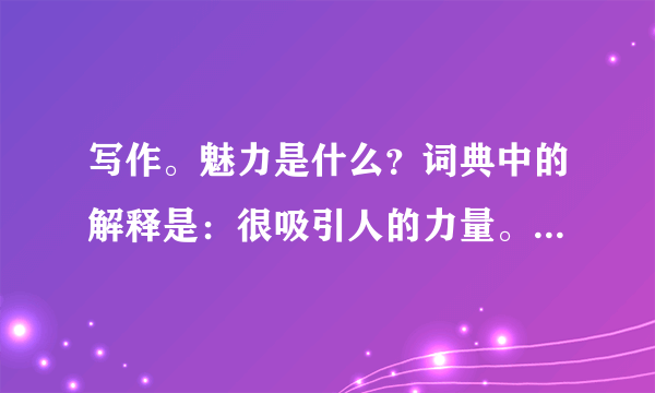 写作。魅力是什么？词典中的解释是：很吸引人的力量。普拉斯说：魅力有一种能 使人开颜、消怒，并且悦人和迷人的神秘品质。它不像水龙头那样随开随关，突然迸发。它像根丝，巧妙地编织在性格里，它闪闪发光，光明灿烂，经久不灭。生活中，可能有很多魅力无穷的人和事吸引了你，改变了你，那就请你写下来吧。请以“       的魅力”为题，写一篇作文。要求：（1）请先将题目补充完整，然后作文；（2）立意自定，除诗歌外，文体不限；（3）字数不少于600字；（4）文中不得出现真实的地名、校名和人名。