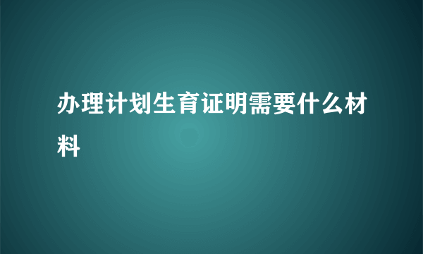 办理计划生育证明需要什么材料