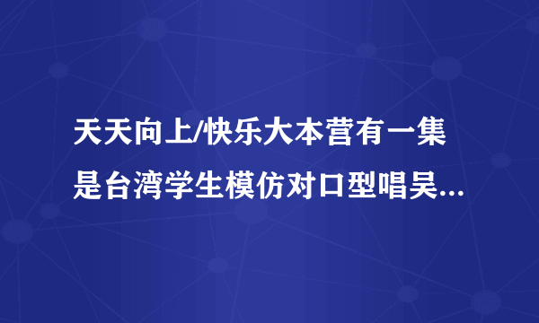 天天向上/快乐大本营有一集是台湾学生模仿对口型唱吴克群的“牵牵牵手”，一个女生唱的，嘴型特别夸张