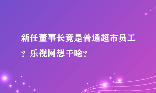 新任董事长竟是普通超市员工？乐视网想干啥？