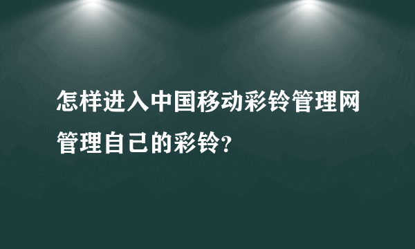 怎样进入中国移动彩铃管理网管理自己的彩铃？