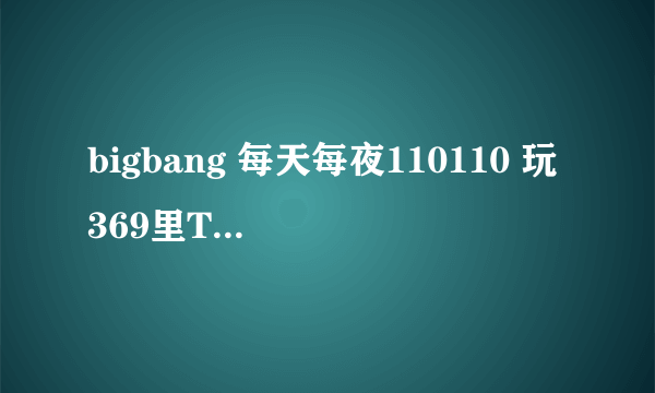 bigbang 每天每夜110110 玩369里TOP说的玩369是什么游戏呀，怎么玩的？