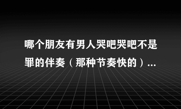 哪个朋友有男人哭吧哭吧不是罪的伴奏（那种节奏快的）我急用 有的发下 谢谢