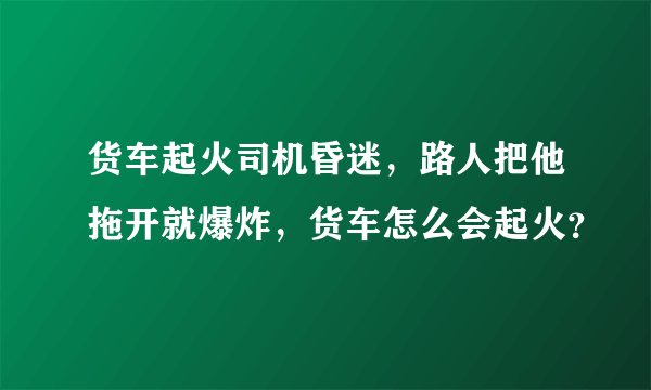 货车起火司机昏迷，路人把他拖开就爆炸，货车怎么会起火？