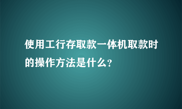 使用工行存取款一体机取款时的操作方法是什么？