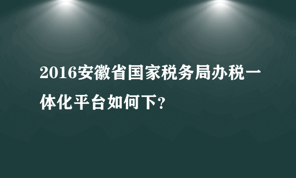 2016安徽省国家税务局办税一体化平台如何下？