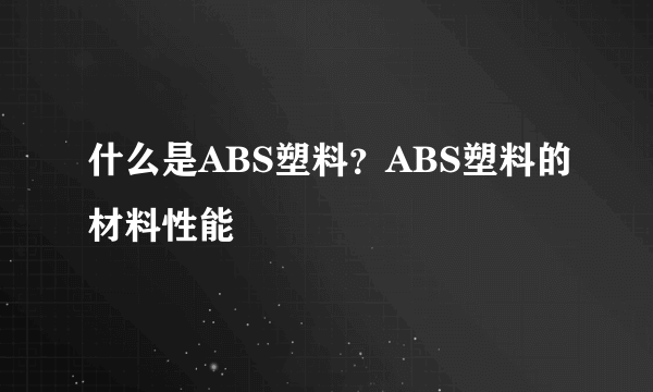 什么是ABS塑料？ABS塑料的材料性能