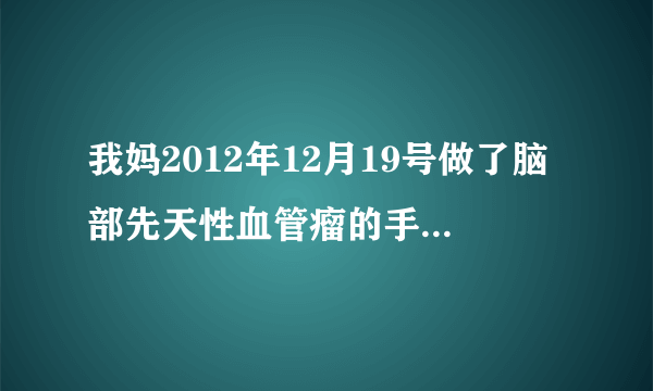 我妈2012年12月19号做了脑部先天性血管瘤的手术（住神...