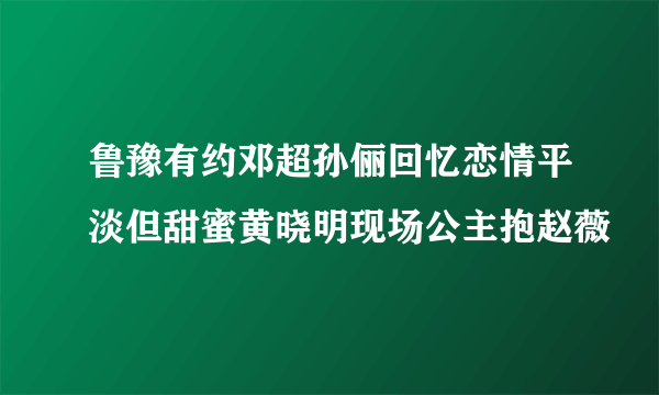 鲁豫有约邓超孙俪回忆恋情平淡但甜蜜黄晓明现场公主抱赵薇