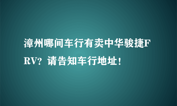 漳州哪间车行有卖中华骏捷FRV？请告知车行地址！