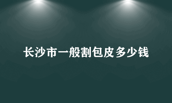 长沙市一般割包皮多少钱