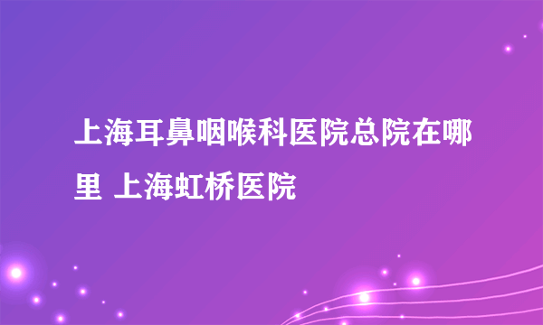 上海耳鼻咽喉科医院总院在哪里 上海虹桥医院