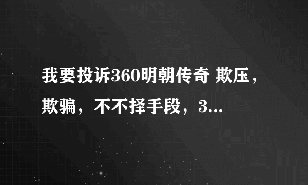 我要投诉360明朝传奇 欺压，欺骗，不不择手段，360明朝传奇这种行为真的是一手遮天吗？