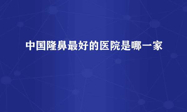 中国隆鼻最好的医院是哪一家